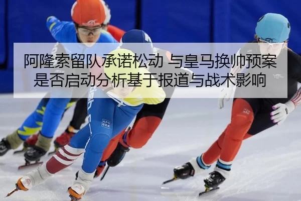阿隆索留队承诺松动 与皇马换帅预案是否启动分析基于报道与战术影响