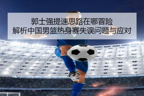 郭士强提速思路在哪冒险 解析中国男篮热身赛失误问题与应对