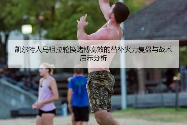 凯尔特人马祖拉轮换赌博奏效的替补火力复盘与战术启示分析