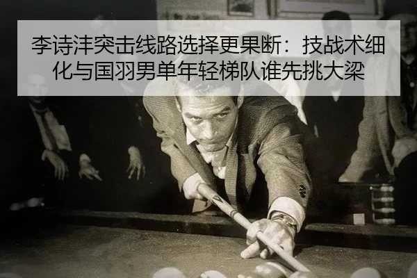 李诗沣突击线路选择更果断：技战术细化与国羽男单年轻梯队谁先挑大梁
