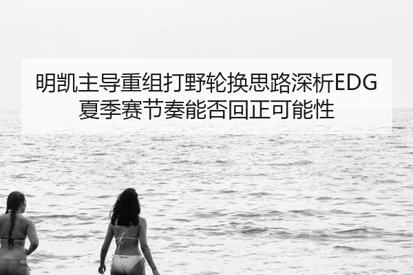 明凯主导重组打野轮换思路深析EDG夏季赛节奏能否回正可能性