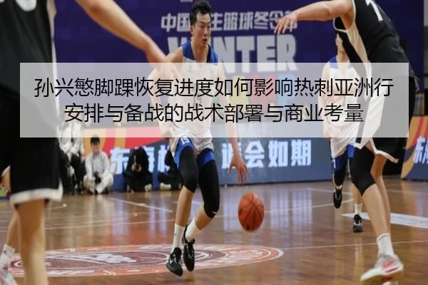 孙兴慜脚踝恢复进度如何影响热刺亚洲行安排与备战的战术部署与商业考量