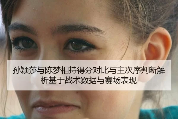 孙颖莎与陈梦相持得分对比与主次序判断解析基于战术数据与赛场表现
