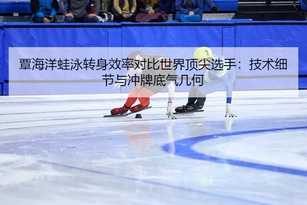 覃海洋蛙泳转身效率对比世界顶尖选手：技术细节与冲牌底气几何
