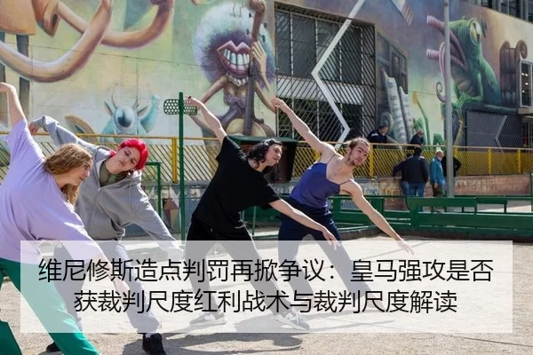 维尼修斯造点判罚再掀争议：皇马强攻是否获裁判尺度红利战术与裁判尺度解读